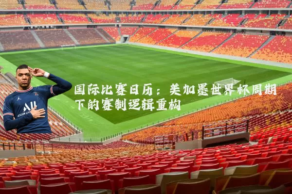国际比赛日历：美加墨世界杯周期下的赛制逻辑重构