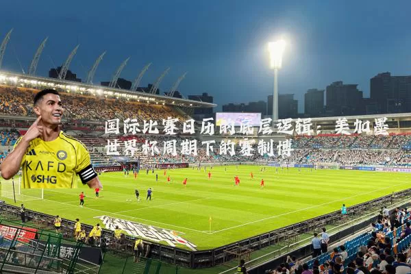 国际比赛日历的底层逻辑：美加墨世界杯周期下的赛制博弈
