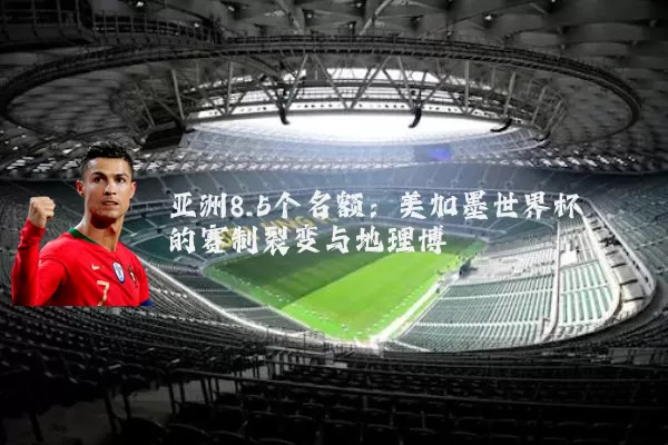 亚洲8.5个名额：美加墨世界杯的赛制裂变与地理博弈