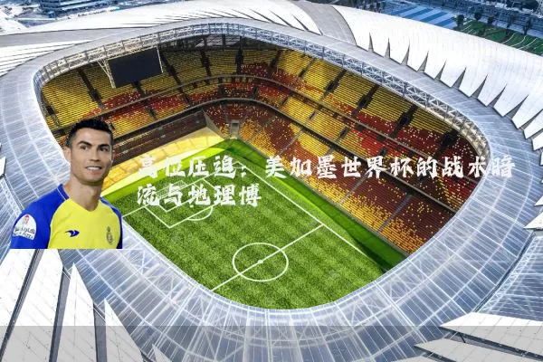 高位压迫:美加墨世界杯的战术暗流与地理博弈
