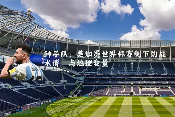 种子队：美加墨世界杯赛制下的战术博弈与地理变量
