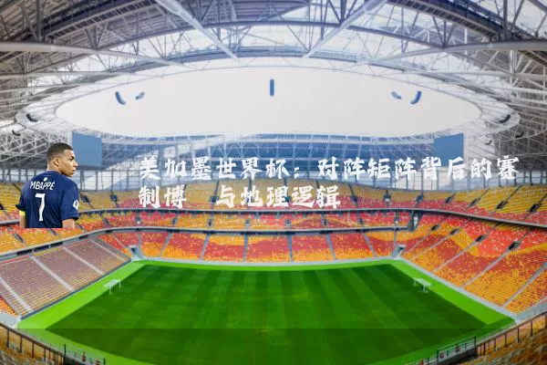美加墨世界杯：对阵矩阵背后的赛制博弈与地理逻辑