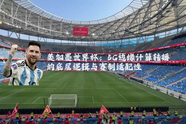 美加墨世界杯：5G边缘计算转播的底层逻辑与赛制适配性